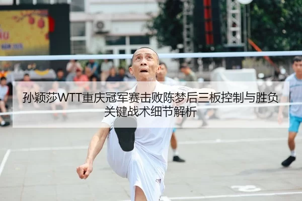 孙颖莎WTT重庆冠军赛击败陈梦后三板控制与胜负关键战术细节解析