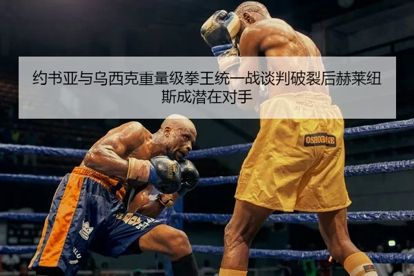 约书亚与乌西克重量级拳王统一战谈判破裂后赫莱纽斯成潜在对手